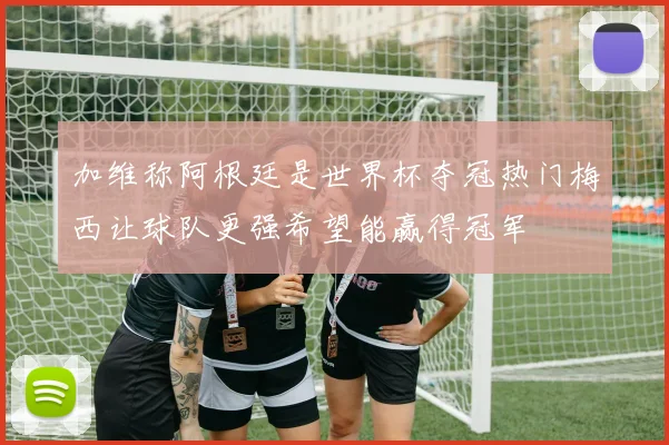 加维称阿根廷是世界杯夺冠热门梅西让球队更强希望能赢得冠军