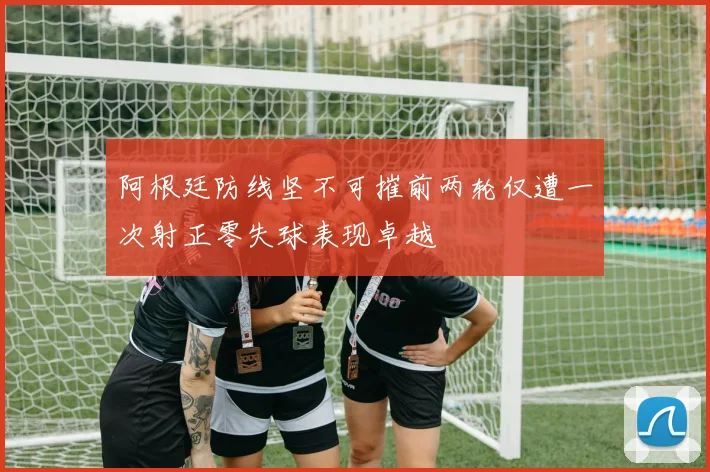 阿根廷防线坚不可摧前两轮仅遭一次射正零失球表现卓越