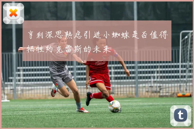 亨利深思熟虑引进小蜘蛛是否值得牺牲约克雷斯的未来