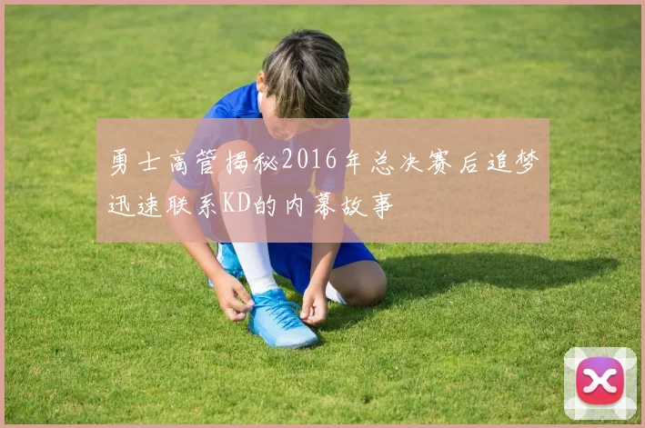 勇士高管揭秘2016年总决赛后追梦迅速联系KD的内幕故事