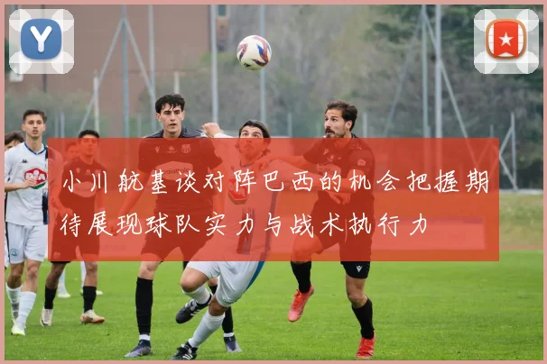 小川航基谈对阵巴西的机会把握期待展现球队实力与战术执行力