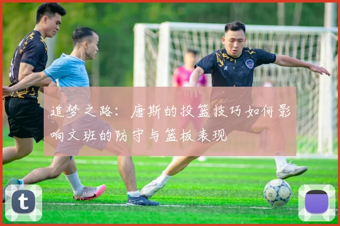 追梦之路：唐斯的投篮技巧如何影响文班的防守与篮板表现
