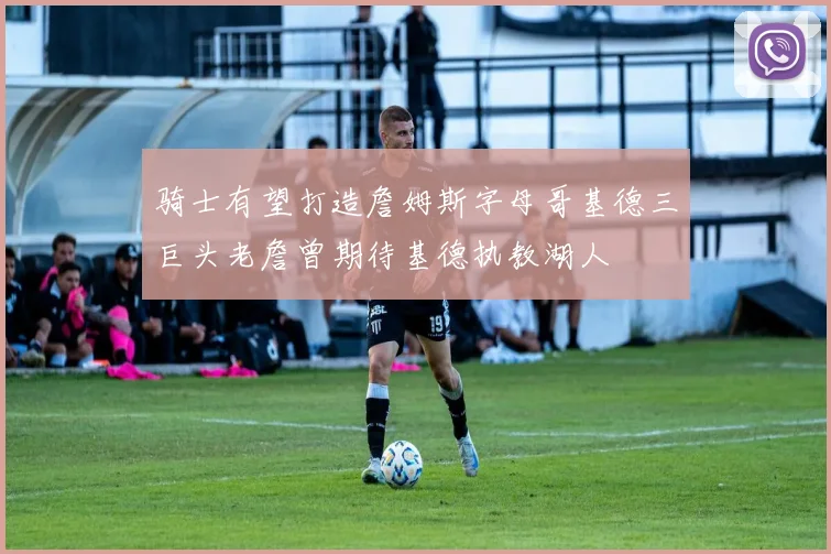 骑士有望打造詹姆斯字母哥基德三巨头老詹曾期待基德执教湖人