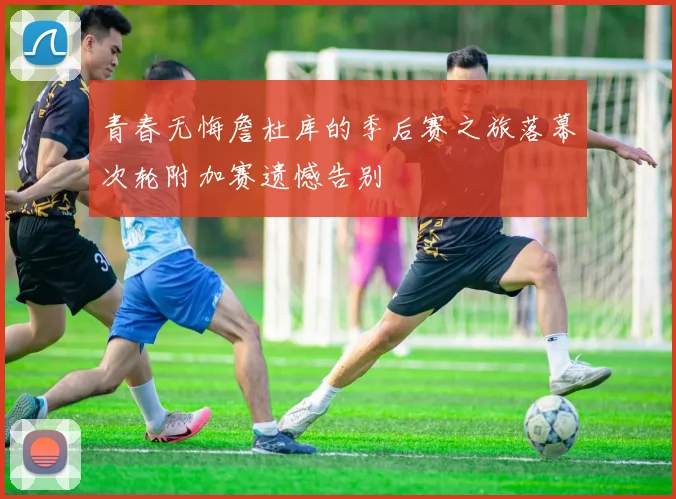 青春无悔詹杜库的季后赛之旅落幕次轮附加赛遗憾告别