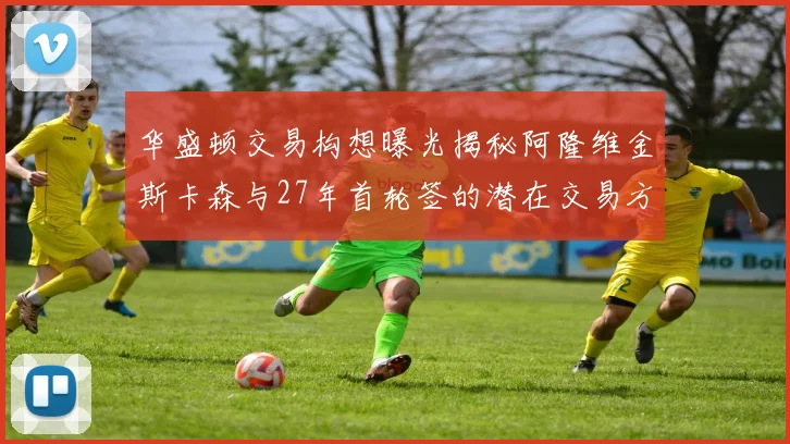 华盛顿交易构想曝光揭秘阿隆维金斯卡森与27年首轮签的潜在交易方案