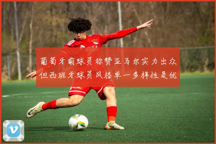 葡萄牙前球员称赞亚马尔实力出众但西班牙球员风格单一多样性是优势
