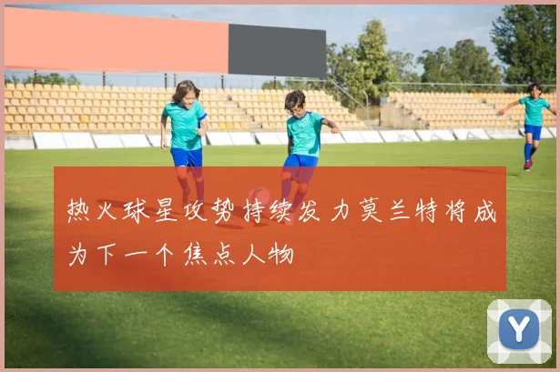 热火球星攻势持续发力莫兰特将成为下一个焦点人物