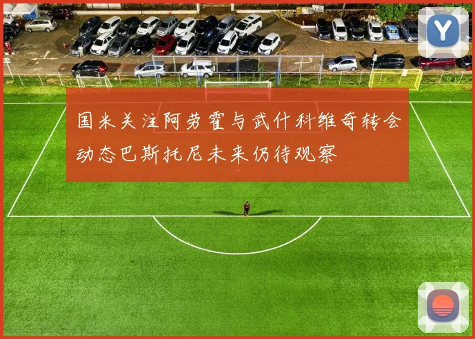 国米关注阿劳霍与武什科维奇转会动态巴斯托尼未来仍待观察