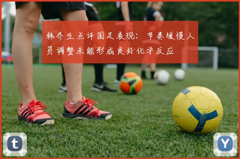 韩乔生点评国足表现：节奏缓慢人员调整未能形成良好化学反应