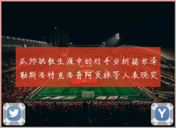 瓜帅执教生涯中的对手分析赫尔泽勒斯洛特克洛普阿莫林等人表现突出