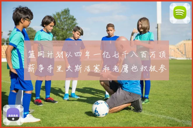 篮网计划以四年一亿七千八百万顶薪争夺里夫斯活塞和老鹰也积极参与竞标