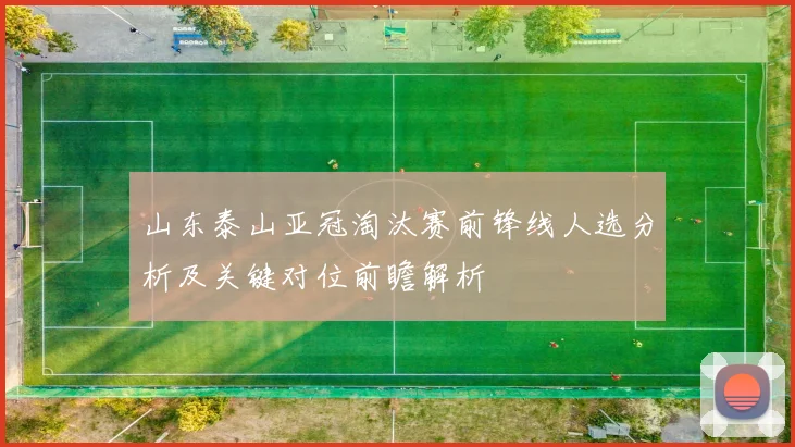 山东泰山亚冠淘汰赛前锋线人选分析及关键对位前瞻解析