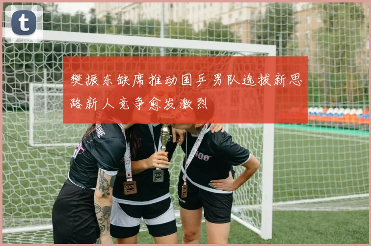 樊振东缺席推动国乒男队选拔新思路新人竞争愈发激烈