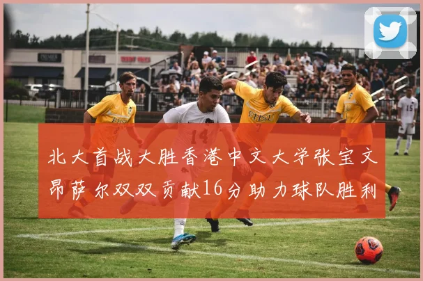 北大首战大胜香港中文大学张宝文昂萨尔双双贡献16分助力球队胜利